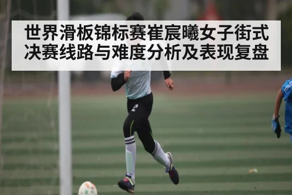 世界滑板锦标赛崔宸曦女子街式决赛线路与难度分析及表现复盘(hth)
